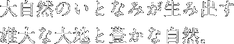 大自然のいとなみが生み出す雄大な大地と豊かな自然。