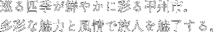 巡る四季が鮮やかに彩る甲州市。多彩な魅力と風情で旅人を魅了する。